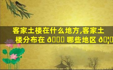 客家土楼在什么地方,客家土楼分布在 🐕 哪些地区 🦆